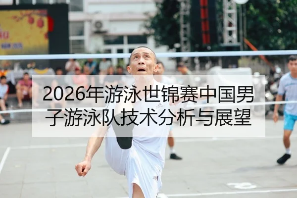 2026年游泳世锦赛中国男子游泳队技术分析与展望