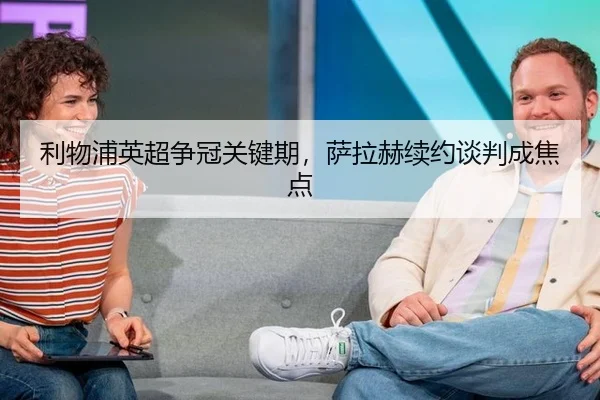 利物浦英超争冠关键期，萨拉赫续约谈判成焦点
