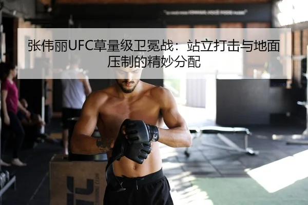 张伟丽UFC草量级卫冕战：站立打击与地面压制的精妙分配