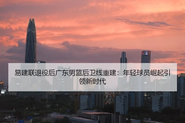 易建联退役后广东男篮后卫线重建：年轻球员崛起引领新时代