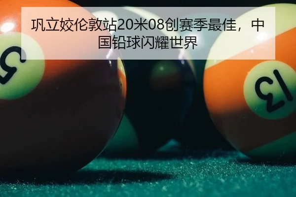 巩立姣伦敦站20米08创赛季最佳，中国铅球闪耀世界