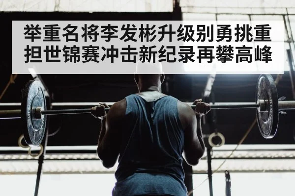 举重名将李发彬升级别勇挑重担世锦赛冲击新纪录再攀高峰