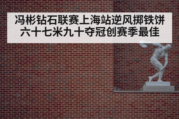 冯彬钻石联赛上海站逆风掷铁饼六十七米九十夺冠创赛季最佳