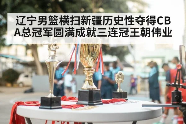 辽宁男篮横扫新疆历史性夺得CBA总冠军圆满成就三连冠王朝伟业